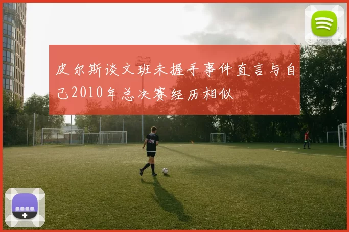 皮尔斯谈文班未握手事件直言与自己2010年总决赛经历相似