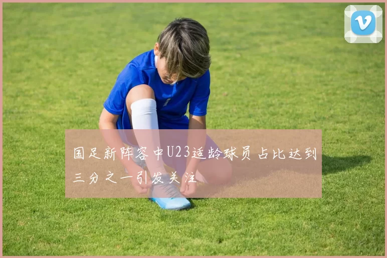 国足新阵容中U23适龄球员占比达到三分之一引发关注