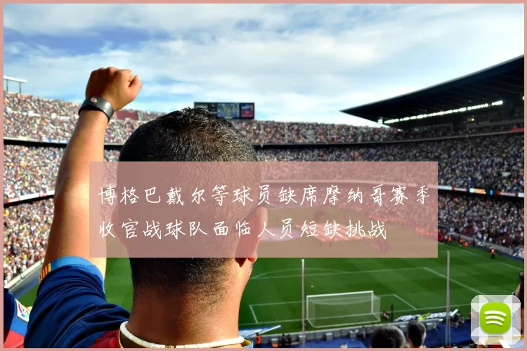 博格巴戴尔等球员缺席摩纳哥赛季收官战球队面临人员短缺挑战