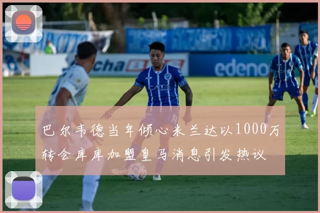 巴尔韦德当年倾心米兰达以1000万转会库库加盟皇马消息引发热议