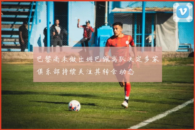 巴黎尚未做出姆巴佩离队决定多家俱乐部持续关注其转会动态