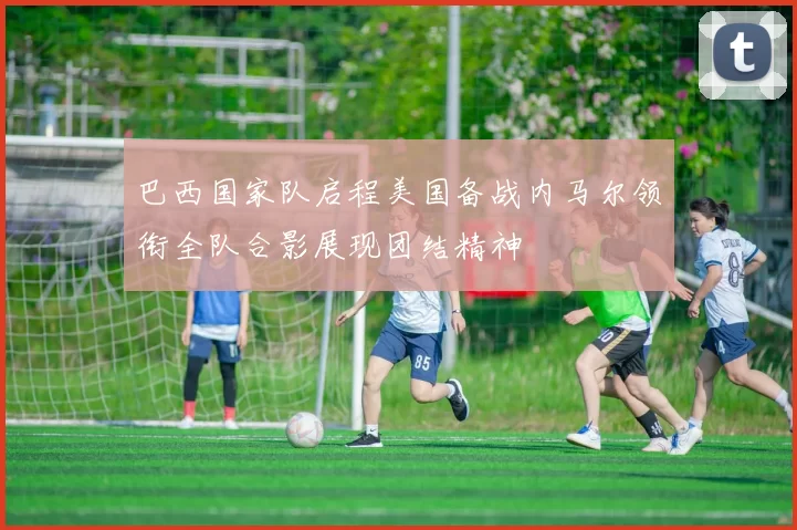 巴西国家队启程美国备战内马尔领衔全队合影展现团结精神