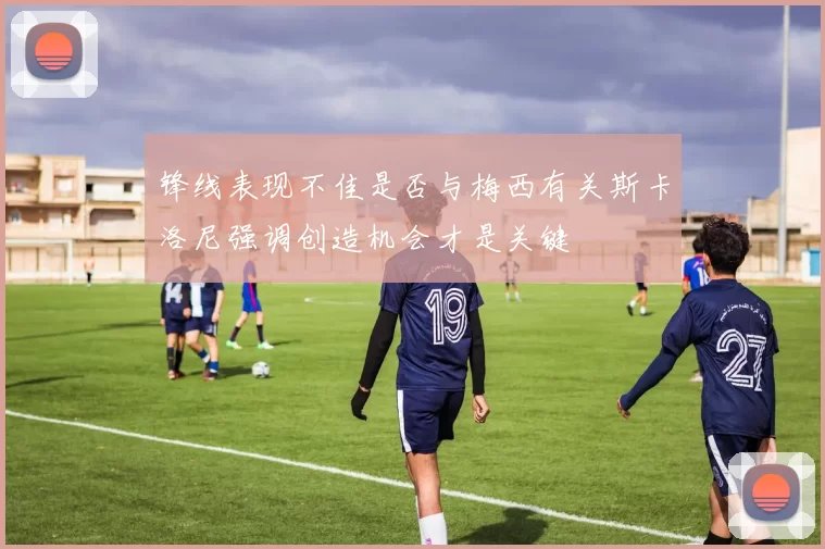 锋线表现不佳是否与梅西有关斯卡洛尼强调创造机会才是关键