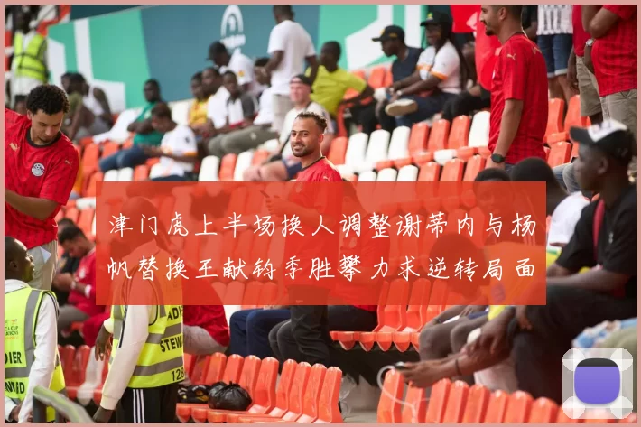 津门虎上半场换人调整谢蒂内与杨帆替换王献钧季胜攀力求逆转局面