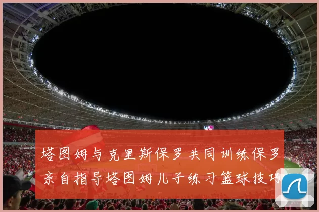 塔图姆与克里斯保罗共同训练保罗亲自指导塔图姆儿子练习篮球技巧