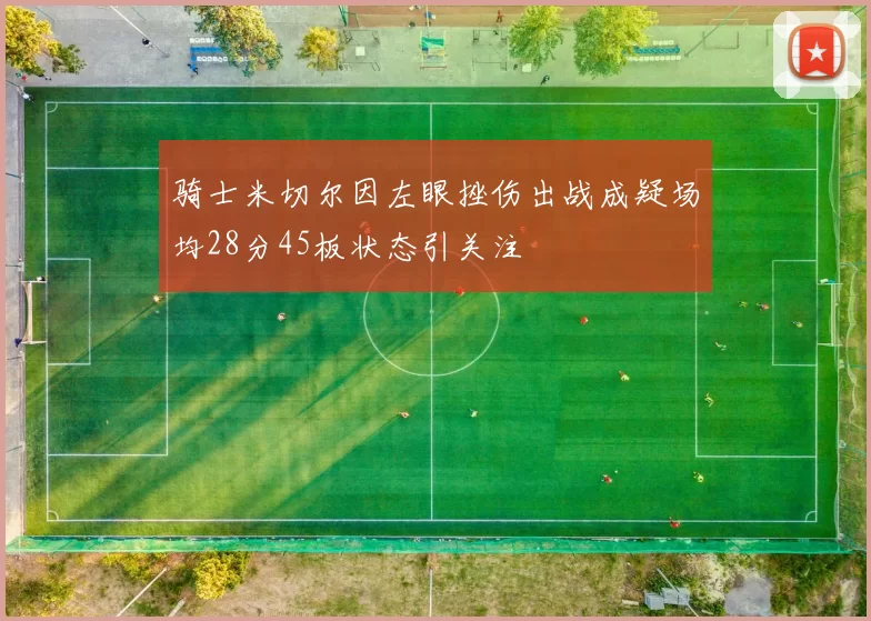 骑士米切尔因左眼挫伤出战成疑场均28分45板状态引关注