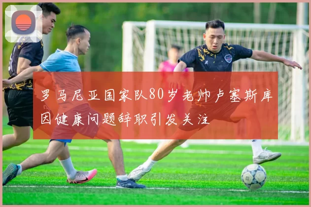 罗马尼亚国家队80岁老帅卢塞斯库因健康问题辞职引发关注