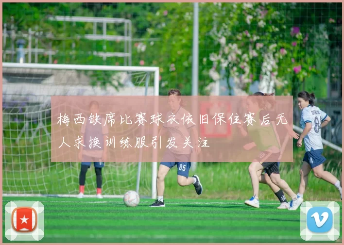 梅西缺席比赛球衣依旧保住赛后无人求换训练服引发关注