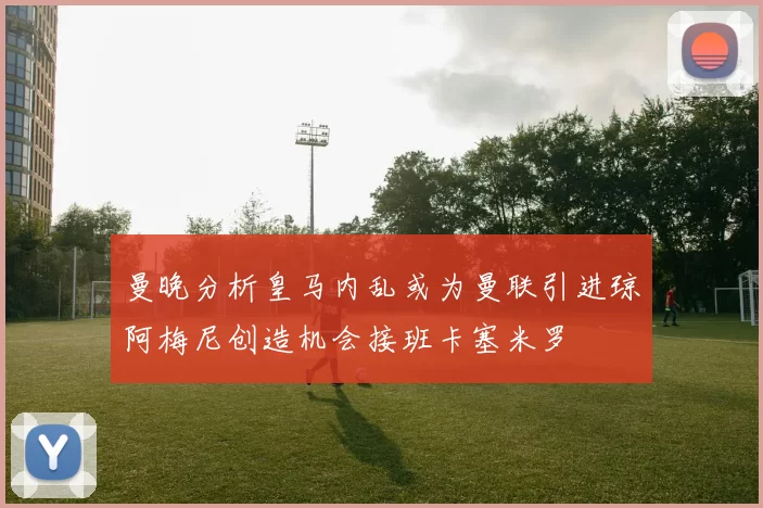 曼晚分析皇马内乱或为曼联引进琼阿梅尼创造机会接班卡塞米罗