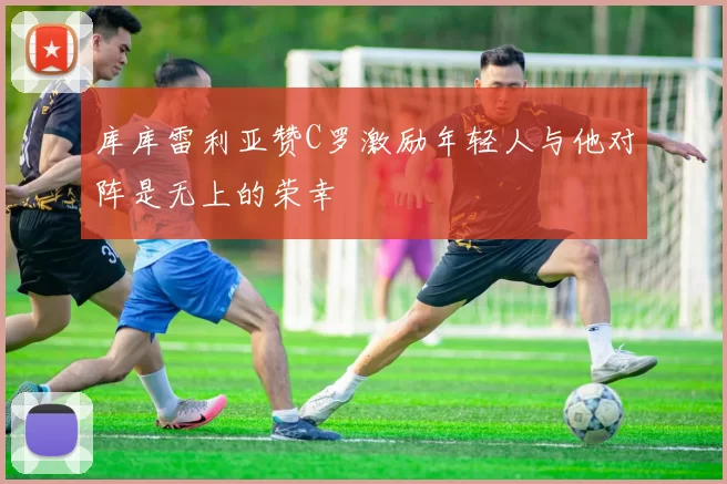 库库雷利亚赞C罗激励年轻人与他对阵是无上的荣幸
