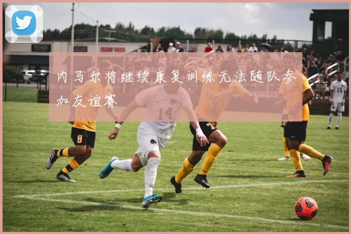 内马尔将继续康复训练无法随队参加友谊赛