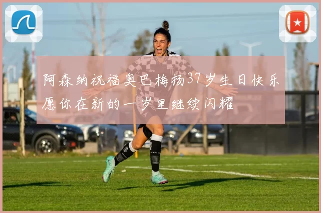 阿森纳祝福奥巴梅扬37岁生日快乐愿你在新的一岁里继续闪耀