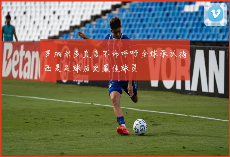 罗纳尔多直言不讳呼吁全球承认梅西是足球历史最佳球员