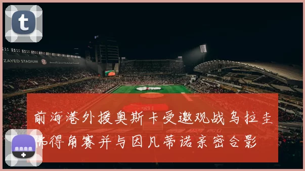 前海港外援奥斯卡受邀观战乌拉圭佛得角赛并与因凡蒂诺亲密合影