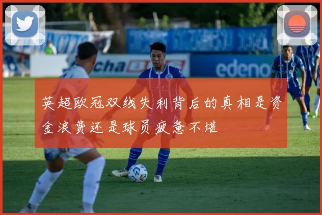 英超欧冠双线失利背后的真相是资金浪费还是球员疲惫不堪