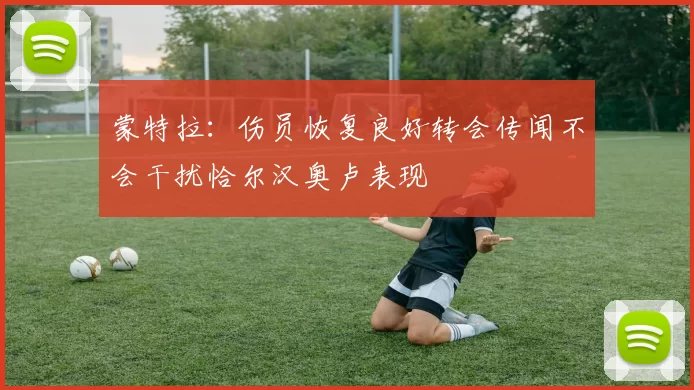 蒙特拉：伤员恢复良好转会传闻不会干扰恰尔汉奥卢表现